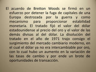 El acuerdo de Bretton Woods se firmó en un
  esfuerzo por detener la fuga de capitales de una
  Europa destrozada por la guerra y como
  mecanismo para proporcionar estabilidad
  monetaria. El tratado fijó el valor del dólar
  estadounidense al precio del oro y el valor de las
  demás divisas al del dólar. La disolución del
  tratado en el año de 1971 trajo consigo el
  surgimiento del mercado cambiario moderno, en
  el cual el dólar ya no era intercambiable por oro,
  con lo cual hubo un aumento en la variación de
  las tasas de cambio y por ende un brote de
  oportunidades de transacción.
 