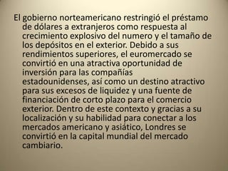 El gobierno norteamericano restringió el préstamo
   de dólares a extranjeros como respuesta al
   crecimiento explosivo del numero y el tamaño de
   los depósitos en el exterior. Debido a sus
   rendimientos superiores, el euromercado se
   convirtió en una atractiva oportunidad de
   inversión para las compañías
   estadounidenses, así como un destino atractivo
   para sus excesos de liquidez y una fuente de
   financiación de corto plazo para el comercio
   exterior. Dentro de este contexto y gracias a su
   localización y su habilidad para conectar a los
   mercados americano y asiático, Londres se
   convirtió en la capital mundial del mercado
   cambiario.
 
