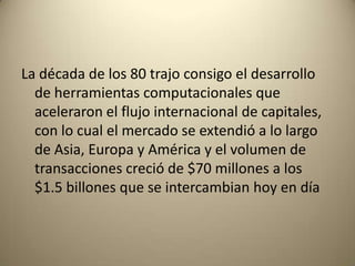La década de los 80 trajo consigo el desarrollo
  de herramientas computacionales que
  aceleraron el flujo internacional de capitales,
  con lo cual el mercado se extendió a lo largo
  de Asia, Europa y América y el volumen de
  transacciones creció de $70 millones a los
  $1.5 billones que se intercambian hoy en día
 