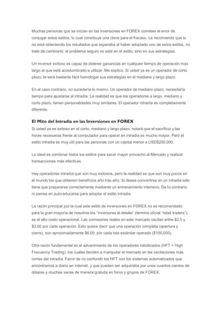Muchas personas que se inician en las inversiones en FOREX cometen el error de
conjugar estos estilos, lo cual constituye una clave para el fracaso. Le recomiendo que si
no está obteniendo los resultados que esperaba al haber adoptado uno de estos estilos, no
trate de cambiarlo; el problema seguro no está en el estilo, sino en sus estrategias.


Un inversor exitoso es capaz de obtener ganancias en cualquier tiempo de operación mas
largo al que está acostumbrado a utilizar. Me explico. Si usted ya es un operador de corto
plazo, le será bastante fácil homologar sus estrategias en el mediano y largo plazo.


En el caso contrario, no sucedería lo mismo. Un operador de mediano plazo, necesitaría
tiempo para ajustarse al intradía. La realidad es que los operadores a largo, mediano y
corto plazo, tienen personalidades muy similares. El operador intradía es completamente
diferente.


El Mito del Intradia en las Inversiones en FOREX
Si usted ya es exitoso en el corto, mediano y largo plazo, notará que el sacrificio y las
horas necesarias frente al computador para operar en intradía es mucho mayor. Pero el
estilo intradia es muy útil para las personas con un capital menor a USD$250,000.


Lo ideal es combinar todos los estilos para sacar mayor provecho al Mercado y realizar
transacciones más efectivas


Hay operadores intradía que son muy exitosos, pero la realidad es que son muy pocos en
el mundo los que obtienen beneficios año tras año. Si desea convertirse en un intradia sólo
tiene que prepararse correctamente mediante un entrenamiento intensivo. De lo contrario
ni piense en auto-educarse para adoptar el estilo intradia.


La razón principal por la cual este estilo de inversiones en FOREX no es recomendado
para la gran mayoría de nosotros los “inversores al detalle” (término oficial “retail traders”),
es el alto costo operacional. Las comisiones reales en este mercado oscilan entre $2.5 y
$3.00 por cada operación. Esto quiere decir que una operación completa (apertura y
cierre), son aproximadamente $6.00, por cada lote estándar operado ($100,000).


Otra razón fundamental es el advenimiento de los operadores robotizados (HFT = High
Frecuency Trading), los cuales tienden a manipular el mercado en las oscilaciones más
cortas del intradía. Favor de no confundir los HFT con los sistemas automatizados que
encontramos a diario en internet, y que pueden ser adquiridos por unos cuantos cientos de
dólares y muchas veces de manera gratuita en foros y grupos de FOREX.
 