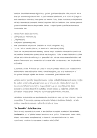 Siempre enfatizo en la falsa importancia que los grandes medios de comunicación dan a
    este tipo de análisis para distraer a la gran masa de operadores, a tal punto de que ya se
    está creando un estilo sólo para operar las noticias Forex. Estas noticias son simplemente
    los reportes macroeconómicos publicados por los Bancos Centrales y las demás agencias
    gubernamentales destinadas para este trabajo. Los principales que afectan el analisis
    fundamental son:


o   Interest Rates (tasas de interés)
o   GDP (producto interno bruto)
o   CPI (inflación)
o   ISM (indice de manufacturas)
o   NFP (nóminas de empleados, promedio de horas trabajadas, etc.)
o   Double Deficits (el déficit fiscal y el déficit de la balanza de pagos)
    Estos son los principales indicadores y los que mayor incidencia tienen en los precios de
    los pares de divisas antes y después de ser divulgados. Yo les exhorto desde ahora, para
    los que son nuevos en este negocio, y también para los que ya tienen entendimiento del
    analisis fundamental y no encuentran la forma de lidiar con estos reportes, simplemente
    ignórenlos!


    Si, correcto, así es. Al menos que usted no sea un operador intradía, que ya describimos
    anteriormente en la sección de estilos, sólo evite operar justo en el momento de la
    divulgación de algún reporte del analisis fundamental, y olvídese del resto.


    La razón es muy sencilla. No existe ninguna ventaja probabilística operando estos eventos
    del analisis fundamental, y las personas que sí lo hacen, los intradia, tienen años de
    experiencia, lo hacen por motivos muy particulares, y con poca frecuencia. Estos
    operadores tampoco basan todo su trabajo en este tipo de operaciones, únicamente
    consideran estos eventos como una especie de oportunidades puntuales.


    La realidad es que cada año que pasa estos eventos son cada vez más inciertos y menos
    predecibles. El tiempo de espera y preparación, la baja probabilidad de éxito, y el alto
    costo en pago de comisiones, realmente no valen la pena.


    “La Reacción” de la Reacción
    Salvo en muy escasas situaciones, el resultado de un reporte económico del análisis
    fundamental, por lo general ya está asimilado en el gráfico. En la mayoría de los casos,
    existen instituciones financieras que ya tienen acceso a esta información, y van
    organizando y realizando sus operaciones con anterioridad.
 