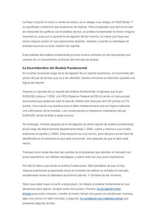 La frase comprar el rumor y vender la noticia, es un adagio muy antiguo en Wall Street. Y
su significado contiene lo que acabamos de explicar. Para el operador que domina el arte
de interpretar los gráficos con el análisis técnico, el análisis fundamental no tienen ninguna
importancia, pues por lo general la divulgación de los mismos, no indica que haya que
tomar ninguna acción en sus operaciones abiertas, siempre y cuando su estrategia de
entrada le provea un buen colchón de soporte.


Esta realidad del análisis fundamental provoca mucha confusión en los operadores que
carecen de un conocimiento profundo del mercado de divisas.


La Incertidumbre del Analisis Fundamental
En muchas ocasiones luego de la divulgación de un reporte económico, el movimiento del
precio del par de divisas que va a ser afectado, tiende a moverse en dirección opuesta a la
lógica del reporte.


Veamos un ejemplo de un reporte del análisis fundamental. Imagínese que el par
EUR/USD cotiza a 1.2500, y la FED (Reserva Federal de EEUU) emite un comunicado
anunciando que acaba de subir la tasa de interés inter-bancaria de 0.25 puntos a 0.75
puntos. Una noticia muy positiva para el dólar norteamericano que por lógica implicaría
una valorización de la moneda, y en consecuencia un desplome instantáneo del par
EUR/USD (arriba el dólar y abajo el euro)


Sin embargo, minutos después de la divulgación de dicho reporte de análisis fundamental,
el par luego de efectivamente desplomarse hasta 1.2400, vuelve y retorna a sus niveles
anteriores al reporte (1.2500). Esta situación es muy común, pero tampoco es tan fácil de
identificarla en el momento en que está ocurriendo, sino después de que el daño está
hecho.


Trampas como estas devoran las cuentas de principiantes que abordan el mercado con
poca experiencia, con débiles estrategias, y sobre todo con muy poca experiencia.


Por ello le reitero que olvide el analisis fundamental. Sólo percátese de que no hay
ninguna publicación programada cerca al momento de realizar su entrada al mercado;
simplemente revise el calendario económico del día. Y olvídese de los números.


Salvo que usted vaya a invertir a largo plazo, no integre el analisis fundamental en sus
decisiones para operar, excepto estos dos puntos. Primero, la correlación entre
divisas para evitar comprar o vender al mismo tiempo dos pares con tendencias inversas,
algo muy común en este mercado; y segundo, la correlación con materias primas que
presentan algunas divisas.
 