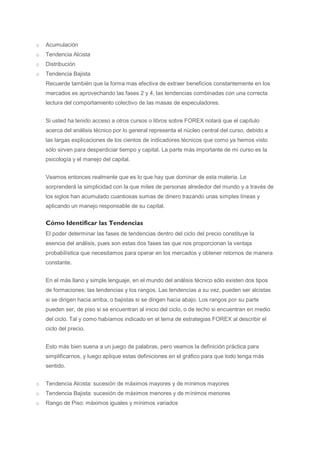 o   Acumulación
o   Tendencia Alcista
o   Distribución
o   Tendencia Bajista
    Recuerde también que la forma mas efectiva de extraer beneficios constantemente en los
    mercados es aprovechando las fases 2 y 4, las tendencias combinadas con una correcta
    lectura del comportamiento colectivo de las masas de especuladores.


    Si usted ha tenido acceso a otros cursos o libros sobre FOREX notará que el capítulo
    acerca del análisis técnico por lo general representa el núcleo central del curso, debido a
    las largas explicaciones de los cientos de indicadores técnicos que como ya hemos visto
    sólo sirven para desperdiciar tiempo y capital. La parte más importante de mi curso es la
    psicología y el manejo del capital.


    Veamos entonces realmente que es lo que hay que dominar de esta materia. Le
    sorprenderá la simplicidad con la que miles de personas alrededor del mundo y a través de
    los siglos han acumulado cuantiosas sumas de dinero trazando unas simples líneas y
    aplicando un manejo responsable de su capital.


    Cómo Identificar las Tendencias
    El poder determinar las fases de tendencias dentro del ciclo del precio constituye la
    esencia del análisis, pues son estas dos fases las que nos proporcionan la ventaja
    probabilística que necesitamos para operar en los mercados y obtener retornos de manera
    constante.


    En el más llano y simple lenguaje, en el mundo del análisis técnico sólo existen dos tipos
    de formaciones: las tendencias y los rangos. Las tendencias a su vez, pueden ser alcistas
    si se dirigen hacia arriba, o bajistas si se dirigen hacia abajo. Los rangos por su parte
    pueden ser, de piso si se encuentran al inicio del ciclo, o de techo si encuentran en medio
    del ciclo. Tal y como habíamos indicado en el tema de estrategias FOREX al describir el
    ciclo del precio.


    Esto más bien suena a un juego de palabras, pero veamos la definición práctica para
    simplificarnos, y luego aplique estas definiciones en el gráfico para que todo tenga más
    sentido.


o   Tendencia Alcista: sucesión de máximos mayores y de mínimos mayores
o   Tendencia Bajista: sucesión de máximos menores y de mínimos menores
o   Rango de Piso: máximos iguales y mínimos variados
 