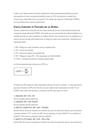 Cuarto, si en determinado momento usted tiene varias operaciones abiertas que ya le
representan en total una potencial pérdida mayor al 10% del total de su capital (o al
número que usted determine en el punto 2 de manejo de riesgo en el Mercado FOREX),
no es prudente abrir nuevas operaciones.

Cómo Calcular el Tamaño de su Orden
Vamos a determinar el tamaño de una orden partiendo de los conocimientos básicos del
manejo de riesgo Mercado FOREX. Recuerde que es sumamente importante establecer su
perdida puntual (en pips) mediante un análisis técnico. No cometa el error de establecer un
mismo número de pips para determinar el riesgo de cada nueva operación. Identifique los
siguientes datos:


1. R$ = Riesgo en valor monetario real (no apalancado)
2. PE = Precio de entrada
3. PS = Precio de salida con pérdida (SL)
4. RP = Riesgo en pips (PE – PS) expresado en USD [0.0000]
5. LOTE = Cantidad de divisas virtuales apalancadas


La fórmula general para calcular su LOTE es:




El cálculo de RP (riesgo en pips) dependerá del tipo de par en cuestión. La idea general es
que para introducir a RP en la fórmula, los pips deben estar expresados en USD. En el
FOREX hay cuatro tipo de pares y el cálculo de RP para cada uno sería:


1. XXX/USD: RP = PS – PE
No se necesita cálculo adicional.
2. USD/XXX: RP = (PS -PE)/PS
No se necesita cálculo adicional.
3. XXX/YYY (USD/YYY): RP = (PS – PE)/PE2
donde PS2 es el precio cotizado al momento de cerrar la operación del par que combina la
moneda cotizada “YYY” contra el USD. Así por ejemplo si el par XXX/YYY en cuestión es
EURJPY, PE2 sería la cotización del par USDJPY.
4. XXX/YYY (YYY/USD): RP = (PS – PE) x PE2
donde PS2 es el precio cotizado al momento de cerrar la operación del par que combina la
 