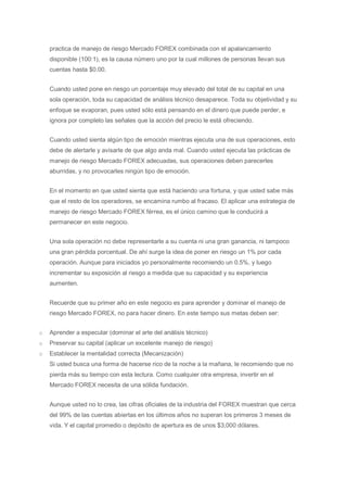 practica de manejo de riesgo Mercado FOREX combinada con el apalancamiento
    disponible (100:1), es la causa número uno por la cual millones de personas llevan sus
    cuentas hasta $0.00.


    Cuando usted pone en riesgo un porcentaje muy elevado del total de su capital en una
    sola operación, toda su capacidad de análisis técnico desaparece. Toda su objetividad y su
    enfoque se evaporan, pues usted sólo está pensando en el dinero que puede perder, e
    ignora por completo las señales que la acción del precio le está ofreciendo.


    Cuando usted sienta algún tipo de emoción mientras ejecuta una de sus operaciones, esto
    debe de alertarle y avisarle de que algo anda mal. Cuando usted ejecuta las prácticas de
    manejo de riesgo Mercado FOREX adecuadas, sus operaciones deben parecerles
    aburridas, y no provocarles ningún tipo de emoción.


    En el momento en que usted sienta que está haciendo una fortuna, y que usted sabe más
    que el resto de los operadores, se encamina rumbo al fracaso. El aplicar una estrategia de
    manejo de riesgo Mercado FOREX férrea, es el único camino que le conducirá a
    permanecer en este negocio.


    Una sola operación no debe representarle a su cuenta ni una gran ganancia, ni tampoco
    una gran pérdida porcentual. De ahí surge la idea de poner en riesgo un 1% por cada
    operación. Aunque para iniciados yo personalmente recomiendo un 0.5%, y luego
    incrementar su exposición al riesgo a medida que su capacidad y su experiencia
    aumenten.


    Recuerde que su primer año en este negocio es para aprender y dominar el manejo de
    riesgo Mercado FOREX, no para hacer dinero. En este tiempo sus metas deben ser:


o   Aprender a especular (dominar el arte del análisis técnico)
o   Preservar su capital (aplicar un excelente manejo de riesgo)
o   Establecer la mentalidad correcta (Mecanización)
    Si usted busca una forma de hacerse rico de la noche a la mañana, le recomiendo que no
    pierda más su tiempo con esta lectura. Como cualquier otra empresa, invertir en el
    Mercado FOREX necesita de una sólida fundación.


    Aunque usted no lo crea, las cifras oficiales de la industria del FOREX muestran que cerca
    del 99% de las cuentas abiertas en los últimos años no superan los primeros 3 meses de
    vida. Y el capital promedio o depósito de apertura es de unos $3,000 dólares.
 