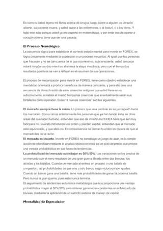 Es como si usted leyera mil libros acerca de cirugía, luego opere a alguien de corazón
abierto, su paciente muera, y usted culpe a las enfermeras, o al bisturí, o a los libros. Y
todo esto sólo porque usted ya era experto en matemáticas, y por ende eso de operar a
corazón abierto tiene que ser una pasada.


El Proceso Neurológico
La secuencia lógica para establecer el correcto estado mental para invertir en FOREX, se
logra únicamente mediante la exposición a un proceso mecánico. Al igual que las personas
que fracasan y no se dan cuenta de lo que ocurre en su subconsciente, usted tampoco
notará ningún cambio mientras atraviesa la etapa mecánica, pero con el tiempo los
resultados positivos se van a reflejar en el resumen de sus operaciones.


El proceso de mecanización para invertir en FOREX, tiene como objetivo establecer una
mentalidad orientada a producir beneficios de manera constante, y para ello crea una
secuencia de desactivación de esas creencias antiguas que usted tiene en su
subconsciente, e instala al mismo tiempo las creencias que eventualmente serán sus
fortalezas como operador. Estas “3 nuevas creencias” son las siguientes.


El mercado siempre tiene la razón. Lo primero que va a cambiar es su percepción hacia
los mercados. Como vimos anteriormente las personas que ya han tenido éxito en otras
áreas del quehacer humano, entienden que eso de invertir en FOREX tiene que ser muy
fácil para mí. Cuando introducen una orden y pierden capital, entienden que el mercado
está equivocado, y que ellos no. En consecuencia no cierran la orden en espera de que el
mercado les de la razón.
El mercado es incierto. Invertir en FOREX no constituye un juego de azar, es la simple
acción de identificar mediante el análisis técnico el inicio de un ciclo de precio que provee
una ventaja probabilística en sus fases de tendencias.
La probabilidad del mercado subir/bajar es 50%/50%. Las variaciones en los precios de
un mercado son el mero resultado de una gran guerra librada entre dos bandos: los
alcistas y los bajistas. Cuando un mercado atraviesa un proceso o una batalla de
congestión, las probabilidades de que uno u otro bando salga victorioso son iguales.
Cuando un bando gana una batalla, tiene más probabilidades de ganar la próxima batalla.
Pero nunca la gran guerra, pues esta nunca termina.
El seguimiento de tendencias es la única metodología que nos proporciona una ventaja
probabilística mayor al 50%/50% para obtener gananacias constantes en el Mercado de
Divisas, mediante la aplicación de un estricto sistema de manejo de capital.


Mentalidad de Especulador
 