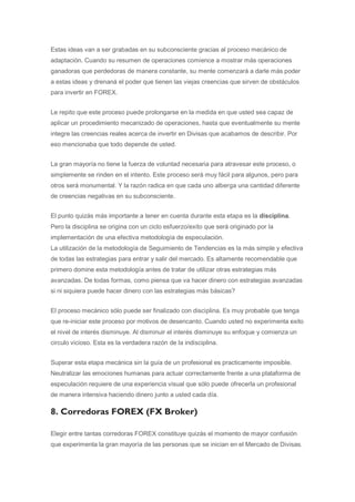 Estas ideas van a ser grabadas en su subconsciente gracias al proceso mecánico de
adaptación. Cuando su resumen de operaciones comience a mostrar más operaciones
ganadoras que perdedoras de manera constante, su mente comenzará a darle más poder
a estas ideas y drenaná el poder que tienen las viejas creencias que sirven de obstáculos
para invertir en FOREX.


Le repito que este proceso puede prolongarse en la medida en que usted sea capaz de
aplicar un procedimiento mecanizado de operaciones, hasta que eventualmente su mente
integre las creencias reales acerca de invertir en Divisas que acabamos de describir. Por
eso mencionaba que todo depende de usted.


La gran mayoría no tiene la fuerza de voluntad necesaria para atravesar este proceso, o
simplemente se rinden en el intento. Este proceso será muy fácil para algunos, pero para
otros será monumental. Y la razón radica en que cada uno alberga una cantidad diferente
de creencias negativas en su subconsciente.


El punto quizás más importante a tener en cuenta durante esta etapa es la disciplina.
Pero la disciplina se origina con un ciclo esfuerzo/exito que será originado por la
implementación de una efectiva metodología de especulación.
La utilización de la metodología de Seguimiento de Tendencias es la más simple y efectiva
de todas las estrategias para entrar y salir del mercado. Es altamente recomendable que
primero domine esta metodología antes de tratar de utilizar otras estrategias más
avanzadas. De todas formas, como piensa que va hacer dinero con estrategias avanzadas
si ni siquiera puede hacer dinero con las estrategias más básicas?


El proceso mecánico sólo puede ser finalizado con disciplina. Es muy probable que tenga
que re-iniciar este proceso por motivos de desencanto. Cuando usted no experimenta exito
el nivel de interés disminuye. Al disminuir el interés disminuye su enfoque y comienza un
circulo vicioso. Esta es la verdadera razón de la indisciplina.


Superar esta etapa mecánica sin la guía de un profesional es practicamente imposible.
Neutralizar las emociones humanas para actuar correctamente frente a una plataforma de
especulación requiere de una experiencia visual que sólo puede ofrecerla un profesional
de manera intensiva haciendo dinero junto a usted cada día.

8. Corredoras FOREX (FX Broker)

Elegir entre tantas corredoras FOREX constituye quizás el momento de mayor confusión
que experimenta la gran mayoría de las personas que se inician en el Mercado de Divisas.
 
