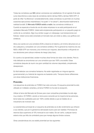 Todas las corredoras que NO cobran comisiones son estafadoras. En el capítulo 8 de este
curso describimos a esta clase de corredoras dentro del tipo NDD y del tipo NDD-STP. A
parte de inflar “la diferencia” considerablemente, estas corredoras no permiten en muchas
ocasiones ejecuciones instantáneas (“re-quote” ó “re-cotizar”), desvirtuando totalmente la
realidad bursátil. El Mercado FOREX estafa a nadie, las corredoras sintéticas sí.
Cuando se especula a través de una de estas empresas no se está participando en el
verdadero Mercado FOREX. Usted está simplemente participando en un pequeño juego en
contra de su corredora. Algo muy similar a jugar un videojuego. Las transacciones son
ficticias. Usted nunca está conectado al mercado real, por ende su data y sus gráficos son
sintéticos.


Abra una cuenta con una corredora ECN y observe el máximo y el mínimo del precio en un
día cualquiera y compárelo con una corredora sintética. Por lo general los máximos de una
NDD o NDD-STP son menores y los mínimos son mayores, desvirtuando e influyendo en
sus decisiones para colocar ordenes de riesgo (stop loss).


En cuanto a la operatividad, existen muchas otras formas de robar a los clientes. Pero lo
más delicado es encontrarse con una corredora que sea 100% una estafa. Estas
corredoras después de reunir una gran cantidad de volumen depositado, simplemente
desaparecen.


Es fácil detectar una corredora fantasma. No están registradas en ninguna agencia
gunernamental y su historial de negocios es bastante corto. Tampoco tienen afiliaciones
con otras instituciones financieras.

Pirámides
Los esquemas de pirámides en FOREX han sido comunes. El esquema piramidal ha sido
utilizado en múltiples variantes y el tema FOREX no ha sido la excepción.


Utilizar el tema del Mercado de Divisas para crear compañías piramidales ha sido algo
muy creativo. El FOREX, siendo un tema poco conocido por la mayoría de las personas,
tenía todas las cualidades para ser 100% creíble debido a que se trataba de un
mecanismo de inversión real.


La característica principal de un esquema de pirámides es el alto rendimiento que ofrecen
a sus clientes, que por lo general es demasiado bueno para ser realidad. Promesas de
retornos fijos superiores al 10% mensual no son reales. De ser cierto, cualquier banco
estaría más que feliz de contratarlo para que maneje algunos fondos ociosos.


Otras características de una estafa piramidal son las siguientes:
 