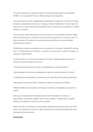 los cursos prometen que usted va a ganar mucho dinero especulando en el Mercado
FOREX, una vez aprenda el nuevo “método mágico” para especular.


Los cursos tienen muchas modalidades de presentación. Pueden ser en DVD, en formato
de ebook, presenciales (seminarios), o hasta por internet (webinarios). El mero hecho de
pensar que un curso le dará los conocimientos para convertirse en un experto en cualquier
materia, es inaudito.


Los seminarios, tanto presenciales como por internet, son otra pérdida de tiempo. Nadie
podría convertirse en un corredor de autos de carrera asistiendo a un seminario de 2 ó 3
días de duración. No importa si el seminario fuese impartido por el mismo Michael
Schumacher en persona.


Si Michael le invitara a acompañarle a ser su asistente en “los pozos” durante 25 carreras
de F1, su historia sería muy diferente. Los libros y los seminarios no hacen al maestro. La
práctica sí. Piénselo bien.


Es como vender un curso para convertirse en cirujano. Imagínese estos anuncios en
internet (no dudo que algún día ocurra):


“Participe de este seminario de 2 días y conviértase en un Cirujano exitoso”.


“Aprenda todas las técnicas y estrategias para operar a corazón abierto en 7 pasos”.


“10 Módulos que le enseñaran a convertirse en el mejor doctor del mundo, garantizado”.


“Descargue este ebook por $97 y comience a realizar un bypass de inmediato”


“Método infalible para convertirse en Cirujano. Comience un trasplante de corazón hoy
mismo”.


Creo que no necesitamos más ilustraciones. El éxito instantáneo no existe. La
especulación, al igual que cualquier otra carrera o negocio, necesita tiempo, capital y
esfuerzo. No caiga en la trampa y cuide su capital.


Usted no puede convertirse en un especulador profesional aunque lea este y otros 200
cursos más cientos de veces. No se deje confundir por los esfuerzos publicitarios de los
proveedores de estos cursos.


Conclusión
 