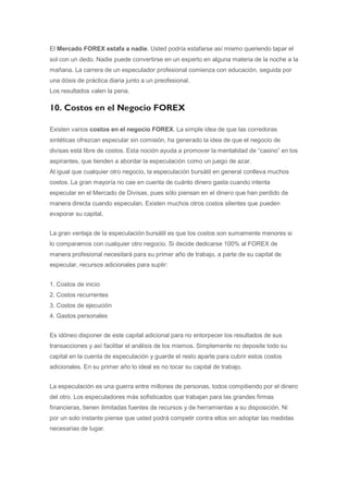 El Mercado FOREX estafa a nadie. Usted podría estafarse así mismo queriendo tapar el
sol con un dedo. Nadie puede convertirse en un experto en alguna materia de la noche a la
mañana. La carrera de un especulador profesional comienza con educación, seguida por
una dósis de práctica diaria junto a un preofesional.
Los resultados valen la pena.

10. Costos en el Negocio FOREX

Existen varios costos en el negocio FOREX. La simple idea de que las corredoras
sintéticas ofrezcan especular sin comisión, ha generado la idea de que el negocio de
divisas está libre de costos. Esta noción ayuda a promover la mentalidad de “casino” en los
aspirantes, que tienden a abordar la especulación como un juego de azar.
Al igual que cualquier otro negocio, la especulación bursátil en general conlleva muchos
costos. La gran mayoría no cae en cuenta de cuánto dinero gasta cuando intenta
especular en el Mercado de Divisas, pues sólo piensan en el dinero que han perdido de
manera directa cuando especulan. Existen muchos otros costos silentes que pueden
evaporar su capital.


La gran ventaja de la especulación bursátil es que los costos son sumamente menores si
lo comparamos con cualquier otro negocio. Si decide dedicarse 100% al FOREX de
manera profesional necesitará para su primer año de trabajo, a parte de su capital de
especular, recursos adicionales para suplir:


1. Costos de inicio
2. Costos recurrentes
3. Costos de ejecución
4. Gastos personales


Es idóneo disponer de este capital adicional para no entorpecer los resultados de sus
transacciones y así facilitar el análisis de los mismos. Simplemente no deposite todo su
capital en la cuenta de especulación y guarde el resto aparte para cubrir estos costos
adicionales. En su primer año lo ideal es no tocar su capital de trabajo.


La especulación es una guerra entre millones de personas, todos compitiendo por el dinero
del otro. Los especuladores más sofisticados que trabajan para las grandes firmas
financieras, tienen ilimitadas fuentes de recursos y de herramientas a su disposición. Ni
por un solo instante piense que usted podrá competir contra ellos sin adoptar las medidas
necesarias de lugar.
 