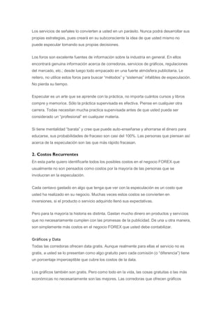 Los servicios de señales lo convierten a usted en un parásito. Nunca podrá desarrollar sus
propias estrategias, pues creará en su subconsciente la idea de que usted mismo no
puede especular tomando sus propias decisiones.


Los foros son excelente fuentes de información sobre la industria en general. En ellos
encontrará genuina información acerca de corredoras, servicios de gráficos, regulaciones
del mercado, etc.; desde luego todo empacado en una fuerte atmósfera publicitaria. Le
reitero, no utilice estos foros para buscar “métodos” y “sistemas” infalibles de especulación.
No pierda su tiempo.


Especular es un arte que se aprende con la práctica, no importa cuántos cursos y libros
compre y memorice. Sólo la práctica supervisada es efectiva. Piense en cualquier otra
carrera. Todas necesitan mucha practica supervisada antes de que usted pueda ser
considerado un “profesional” en cualquier materia.


Si tiene mentalidad “barata” y cree que puede auto-enseñarse y ahorrarse el dinero para
educarse, sus probabilidades de fracaso son casi del 100%. Las personas que piensan así
acerca de la especulación son las que más rápido fracasan.


2. Costos Recurrentes
En esta parte quiero identificarle todos los posibles costos en el negocio FOREX que
usualmente no son pensados como costos por la mayoría de las personas que se
involucran en la especulación.


Cada centavo gastado en algo que tenga que ver con la especulación es un costo que
usted ha realizado en su negocio. Muchas veces estos costos se convierten en
inversiones, si el producto o servicio adquirido llenó sus expectativas.


Pero para la mayoría la historia es distinta. Gastan mucho dinero en productos y servicios
que no necesariamente cumplen con las promesas de la publicidad. De una u otra manera,
son simplemente más costos en el negocio FOREX que usted debe contabilizar.


Gráficos y Data
Todas las corredoras ofrecen data gratis. Aunque realmente para ellas el servicio no es
gratis, a usted se lo presentan como algo gratuito pero cada comisión (o “diferencia”) tiene
un porcentaje imperceptible que cubre los costos de la data.


Los gráficos también son gratis. Pero como todo en la vida, las cosas gratuitas o las más
económicas no necesariamente son las mejores. Las corredoras que ofrecen gráficos
 