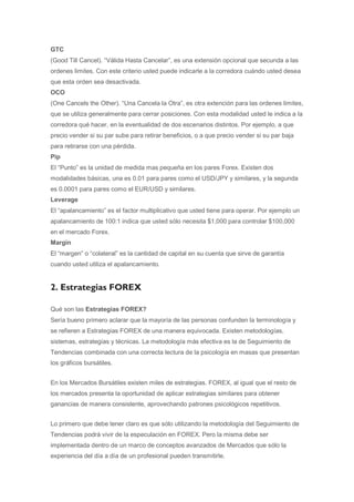 GTC
(Good Till Cancel). “Válida Hasta Cancelar”, es una extensión opcional que secunda a las
ordenes limites. Con este criterio usted puede indicarle a la corredora cuándo usted desea
que esta orden sea desactivada.
OCO
(One Cancels the Other). “Una Cancela la Otra”, es otra extención para las ordenes limites,
que se utiliza generalmente para cerrar posiciones. Con esta modalidad usted le indica a la
corredora qué hacer, en la eventualidad de dos escenarios distintos. Por ejemplo, a que
precio vender si su par sube para retirar beneficios, o a que precio vender si su par baja
para retirarse con una pérdida.
Pip
El “Punto” es la unidad de medida mas pequeña en los pares Forex. Existen dos
modalidades básicas, una es 0.01 para pares como el USD/JPY y similares, y la segunda
es 0.0001 para pares como el EUR/USD y similares.
Leverage
El “apalancamiento” es el factor multiplicativo que usted tiene para operar. Por ejemplo un
apalancamiento de 100:1 indica que usted sólo necesita $1,000 para controlar $100,000
en el mercado Forex.
Margin
El “margen” o “colateral” es la cantidad de capital en su cuenta que sirve de garantía
cuando usted utiliza el apalancamiento.


2. Estrategias FOREX

Qué son las Estrategias FOREX?
Sería bueno primero aclarar que la mayoría de las personas confunden la terminología y
se refieren a Estrategias FOREX de una manera equivocada. Existen metodologías,
sistemas, estrategias y técnicas. La metodología más efectiva es la de Seguimiento de
Tendencias combinada con una correcta lectura de la psicología en masas que presentan
los gráficos bursátiles.


En los Mercados Bursátiles existen miles de estrategias. FOREX, al igual que el resto de
los mercados presenta la oportunidad de aplicar estrategias similares para obtener
ganancias de manera consistente, aprovechando patrones psicológicos repetitivos.


Lo primero que debe tener claro es que sólo utilizando la metodología del Seguimiento de
Tendencias podrá vivir de la especulación en FOREX. Pero la misma debe ser
implementada dentro de un marco de conceptos avanzados de Mercados que sólo la
experiencia del día a día de un profesional pueden transmitirle.
 
