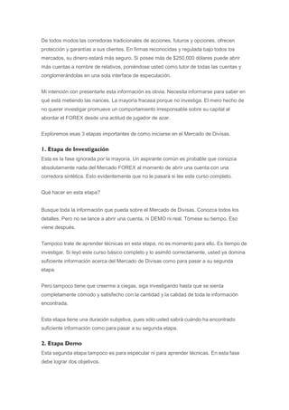 De todos modos las corredoras tradicionales de acciones, futuros y opciones, ofrecen
protección y garantías a sus clientes. En firmas reconocidas y regulada bajo todos los
mercados, su dinero estará más seguro. Si posee más de $250,000 dólares puede abrir
más cuentas a nombre de relativos, poniéndose usted como tutor de todas las cuentas y
conglomerándolas en una sola interface de especulación.


Mi intención con presentarle esta información es obvia. Necesita informarse para saber en
qué está metiendo las narices. La mayoría fracasa porque no investiga. El mero hecho de
no querer investigar promueve un comportamiento irresponsable sobre su capital al
abordar el FOREX desde una actitud de jugador de azar.


Exploremos esas 3 etapas importantes de como iniciarse en el Mercado de Divisas.


1. Etapa de Investigación
Esta es la fase ignorada por la mayoría. Un aspirante común es probable que conozca
absolutamente nada del Mercado FOREX al momento de abrir una cuenta con una
corredora sintética. Esto evidentemente que no le pasará si lee este curso completo.


Qué hacer en esta etapa?


Busque toda la información que pueda sobre el Mercado de Divisas. Conozca todos los
detalles. Pero no se lance a abrir una cuenta, ni DEMO ni real. Tómese su tiempo. Eso
viene después.


Tampoco trate de aprender técnicas en esta etapa, no es momento para ello. Es tiempo de
investigar. Si leyó este curso básico completo y lo asimiló correctamente, usted ya domina
suficiente información acerca del Mercado de Divisas como para pasar a su segunda
etapa.


Pero tampoco tiene que creerme a ciegas, siga investigando hasta que se sienta
completamente cómodo y satisfecho con la cantidad y la calidad de toda la información
encontrada.


Esta etapa tiene una duración subjetiva, pues sólo usted sabrá cuándo ha encontrado
suficiente información como para pasar a su segunda etapa.


2. Etapa Demo
Esta segunda etapa tampoco es para especular ni para aprender técnicas. En esta fase
debe lograr dos objetivos.
 