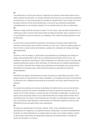 #3
Las tendencias no duran para siempre. Después de un tiempo usted notará dentro de su
estilo y tiempo de operación, el número promedio de puntos que una transacción ganadora
le proporciona en una primera etapa de recolección de ganancias. Nunca caiga en el error
de querer adivinar el final de las tendencias, ni de cerrar sus posiciones basándose
completamente en movimientos pasados. En el mercado todos los días son diferentes.
#4
Defina su riesgo antes de introducir la orden. Si no lo hace, usted se está considerando un
vidente que sabe a ciencia cierta hacia dónde se dirige el mercado. Que su posición no va
a ser perdedora y que el mercado le va a obedecer. Eso nadie ha podido lograrlo en más
de 250 años.
#5
La única forma de aprovechar los grandes movimientos es siempre estar adentro del
mercado. Nunca piense que el próximo reverso va a ser corto. Usted no puede predecir el
futuro. Entre en cada reverso de tendencia y aplique los conceptos de manejo de riesgo
adecuadamente.
#6
Durante un año de trabajo, si usted aplica rigurosamente sus estrategias de manejo de
riesgo, aproximadamente el 50% de sus operaciones terminarán cerca de cero, sin
pérdidas ni ganancias significativas. Estas estadísticas son debidas a que el mercado sólo
presenta tendencias claras el 20% del tiempo. El resto del año se mantiene lateralizando
sin rumbo fijo, drenando las cuentas de los operadores principiantes y las cuentas de los
operadores con grandes egos. Este fenómeno puede ser apreciado en todas las
temporalidades.
#7
Identifique los rasgos característicos de cada mercado que usted elija para operar. Pero
tampoco base sus operaciones en estas cualidades. Las ventajas que estos conocimientos
le ofrecerán van a reflejarse únicamente en la precisión con la que usted introducirá sus
órdenes.
#8
No cambie de producto por razones de pérdidas. El análisis técnico es una herramienta
horizontal y produce los mismos resultados en todos los productos financieros que se
cotizan en el mundo siempre y cuando provean una liquidez considerable. La esencia de
operar pocos productos radica en que usted desarrolla una ventaja sobre el resto de los
operadores que no lo hacen. Sus productos se convierten en personajes conocidos, a los
que con el tiempo usted aprende a reconocerles sus diferentes estados de ánimos y las
diferentes formas que estos tienen para expresarlos.
#9
No base sus operaciones en rumores, noticias, o tips. Si los resultados de estas
operaciones son negativos y su capital comienza a descender, se sentirá completamente
frustrado. Si usted entiende que no puede operar en base a sus propios análisis y siente
un abrumador sentimiento de inseguridad al ejecutar sus transacciones, considere la
opción de contratar a un mentor.
 