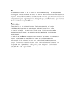 #10
    Nunca pierda más del 1% de su capital en una sola transacción. Las implicaciones
    psicológicas son devastadoras. El fondo del mar del Mercado de Divisas está repleto de
    riquezas. Pero también está lleno de cadáveres de personas que olvidaron recargar sus
    tanques de oxígeno, cegados por todo el oro gratis que yacía frente a sus ojos mientras
    descendían hacia las profundidades.

    Recuerde…
o   Especular NO es un trabajo en equipo. Olvide la concepción del mundo
    corporativo y de los deportes. Esto es una guerra de todos contra todos.
o   NO pierda su capital y su tiempo en cursos, libros, foros, chats, seminarios, y
    señales. Estos productos y servicios sólo sirven para formar “filósofos de la
    especulación”.
o   El Mercado FOREX es el ambiente más competitivo del planeta; no piense que
    logrará hacer dinero sin invertir en una buena educación supervisada.
o   Jamás se le ocurra pensar que usted será exitoso en FOREX simplemente
    porque ya es exitoso o diestro en otras áreas. Millones de mentes brillantes han
    evaporado más capital del que usted jamás pueda imaginarse queriendo ser
    auto-didactas de la especulación.
 