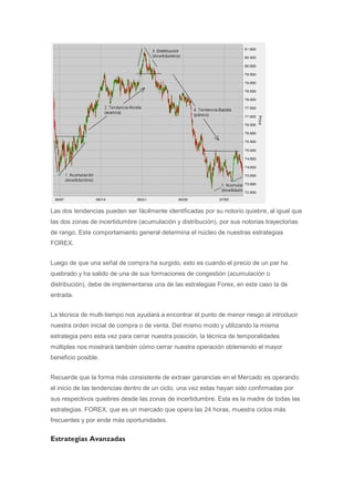 Las dos tendencias pueden ser fácilmente identificadas por su notorio quiebre, al igual que
las dos zonas de incertidumbre (acumulación y distribución), por sus notorias trayectorias
de rango. Este comportamiento general determina el núcleo de nuestras estrategias
FOREX.


Luego de que una señal de compra ha surgido, esto es cuando el precio de un par ha
quebrado y ha salido de una de sus formaciones de congestión (acumulación o
distribución), debe de implementarse una de las estrategias Forex, en este caso la de
entrada.


La técnica de multi-tiempo nos ayudará a encontrar el punto de menor riesgo al introducir
nuestra orden inicial de compra o de venta. Del mismo modo y utilizando la misma
estrategia pero esta vez para cerrar nuestra posición, la técnica de temporalidades
múltiples nos mostrará también cómo cerrar nuestra operación obteniendo el mayor
beneficio posible.


Recuerde que la forma más consistente de extraer ganancias en el Mercado es operando
el inicio de las tendencias dentro de un ciclo, una vez estas hayan sido confirmadas por
sus respectivos quiebres desde las zonas de incertidumbre. Esta es la madre de todas las
estrategias. FOREX, que es un mercado que opera las 24 horas, muestra ciclos más
frecuentes y por ende más oportunidades.


Estrategias Avanzadas
 