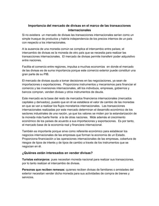 Importancia del mercado de divisas en el marco de las transacciones
internacionales
Si no existiera un mercado de divisas las transacciones internacionales serían como un
simple trueque de productos y habría independencia de los precios internos de un país
con respecto a los internacionales.
A la ausencia de una moneda común se complica el intercambio entre países; el
intercambio de divisas es la moneda de otro país que se necesita para realizar las
transacciones internacionales. El mercado de divisas permite transferir poder adquisitivo
entre naciones.
Facilita el comercio entre regiones, impulsa a muchas economías en donde el mercado
de las divisas es de suma importancia porque este comercio exterior puede constituir una
gran parte de su PIB.
El mercado de divisas ayuda a tomar decisiones en las negociaciones, ya sean de
importaciones o exportaciones. Proporciona instrumentos y mecanismos para financiar el
comercio y las inversiones internacionales, allí los individuos, empresas, gobiernos y
bancos compran, venden divisas y otros instrumentos de deuda.
Este mercado es la base del resto de mercados financieros internacionales (mercados
capitales y derivados), puesto que en él se establece el valor de cambio de las monedas
en que se van a realizar los flujos monetarios internacionales. Las transacciones
internacionales realizadas por este mercado determinan el desarrollo económico de los
sectores industriales de una nación, ya que los valores se miden por la estandarización de
la moneda más fuerte frente a la de otras naciones. Mide además el crecimiento
económico de los países de acuerdo a sus importaciones y exportaciones. Es por tanto,
el mercado base de la economía real y financiera internacional.
También es importante porque sirve como referente económico para establecer los
negocios internacionales de las empresas que forman la economía de un Estado.
Proporciona financiación a las operaciones internacionales de las empresas, cobertura de
riesgos de tipos de interés y de tipos de cambio a través de los instrumentos que se
negocian en él.
¿Quiénes están interesados en vender divisas?
Turistas extranjeros: pues necesitan moneda nacional para realizar sus transacciones,
por lo tanto realizan el intercambio de divisas.
Personas que reciben remesas: quienes reciben divisas de familiares o amistades del
exterior necesitan vender dicha moneda para sus actividades de compra de bienes y
servicios.
 