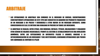 ARBITRAJE
• LAS OPERACIONES DE ARBITRAJE SON COMUNES EN EL MERCADO DE DIVISAS, ENCONTRAREMOS
CONSTANTEMENTE OPERACIONES DE ESTE TIPO QUE CONSISTEN EN ADQUIRIR UN PRODUCTO FINANCIERO
EN UN MERCADO A UN PRECIO Y REVENDERLO A OTRO MAYOR EN UN MERCADO DIFERENTE. COMO
CONSECUENCIA DE ELLO, SE OBTIENE UNA IGUALDAD EN PRECIOS EN TODOS LOS MERCADOS.
• EL ARBITRAJE SE REALIZA, ENTRE OTRAS, CON MONEDAS, METALES, TÍTULOS, OBLIGACIONES Y CUALQUIER
OTRO GÉNERO DE VALORES NEGOCIABLES. PERMITE AL SISTEMA EL ESTABLECIMIENTO DE UNA NIVELACIÓN
ARMÓNICA, ENTRE LAS COTIZACIONES EN DIFERENTES PLAZAS O LUGARES, GRACIAS A LA
INTERCOMUNICACIÓN DE LOS MERCADOS Y SUS INSTITUCIONES, GENERANDO OPERACIONES QUE PUEDEN
SER LIQUIDADAS AL CONTADO O A PLAZO
 