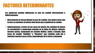 FACTORES DETERMINANTES
Los gobiernos pueden influenciar la tasa de cambio directamente o
indirectamente:
• Directamente lo hacen fijando la tasa de cambio. Esto quiere decir que
la tasa se mantiene al mismo nivel hasta que el gobierno la cambie.
• Indirectamente a través de las tasas de interés (la cantidad de dinero
en circulación) o comprando moneda en la bolsa de divisas. Además,
muchos países, incluyendo los Estados Unidos, Japón y Canadá, fijan
tasas de cambio "flexibles" o "flotantes" que cambian cada día e
inclusive muchas veces al día, dependiendo de la oferta y demanda
 