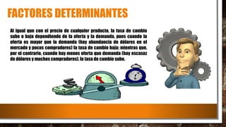 FACTORES DETERMINANTES
Al igual que con el precio de cualquier producto, la tasa de cambio
sube o baja dependiendo de la oferta y la demanda, pues cuando la
oferta es mayor que la demanda (hay abundancia de dólares en el
mercado y pocos compradores) la tasa de cambio baja; mientras que,
por el contrario, cuando hay menos oferta que demanda (hay escasez
de dólares y muchos compradores), la tasa de cambio sube.
 