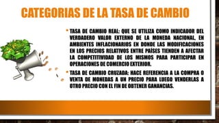 CATEGORIAS DE LA TASA DE CAMBIO
•TASA DE CAMBIO REAL: QUE SE UTILIZA COMO INDICADOR DEL
VERDADERO VALOR EXTERNO DE LA MONEDA NACIONAL, EN
AMBIENTES INFLACIONARIOS EN DONDE LAS MODIFICACIONES
EN LOS PRECIOS RELATIVOS ENTRE PAÍSES TIENDEN A AFECTAR
LA COMPETITIVIDAD DE LOS MISMOS PARA PARTICIPAR EN
OPERACIONES DE COMERCIO EXTERIOR.
•TASA DE CAMBIO CRUZADA: HACE REFERENCIA A LA COMPRA O
VENTA DE MONEDAS A UN PRECIO PARA LUEGO VENDERLAS A
OTRO PRECIO CON EL FIN DE OBTENER GANANCIAS.
 