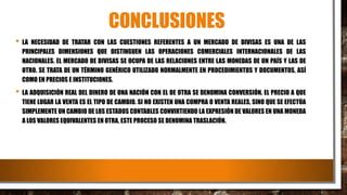 CONCLUSIONES
• LA NECESIDAD DE TRATAR CON LAS CUESTIONES REFERENTES A UN MERCADO DE DIVISAS ES UNA DE LAS
PRINCIPALES DIMENSIONES QUE DISTINGUEN LAS OPERACIONES COMERCIALES INTERNACIONALES DE LAS
NACIONALES. EL MERCADO DE DIVISAS SE OCUPA DE LAS RELACIONES ENTRE LAS MONEDAS DE UN PAÍS Y LAS DE
OTRO. SE TRATA DE UN TÉRMINO GENÉRICO UTILIZADO NORMALMENTE EN PROCEDIMIENTOS Y DOCUMENTOS, ASÍ
COMO EN PRECIOS E INSTITUCIONES.
• LA ADQUISICIÓN REAL DEL DINERO DE UNA NACIÓN CON EL DE OTRA SE DENOMINA CONVERSIÓN. EL PRECIO A QUE
TIENE LUGAR LA VENTA ES EL TIPO DE CAMBIO. SI NO EXISTEN UNA COMPRA O VENTA REALES, SINO QUE SE EFECTÚA
SIMPLEMENTE UN CAMBIO DE LOS ESTADOS CONTABLES CONVIRTIENDO LA EXPRESIÓN DE VALORES EN UNA MONEDA
A LOS VALORES EQUIVALENTES EN OTRA, ESTE PROCESO SE DENOMINA TRASLACIÓN.
 