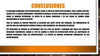 CONCLUSIONES
• EL MERCADO CAMBIARIO ESTÁ REPRESENTADO, DESDE EL PUNTO DE VISTA INSTITUCIONAL, POR EL BANCO CENTRAL,
SIENDO ÉSTE, EL MAYOR COMPRADOR Y VENDEDOR DE DIVISAS; SU PAPEL DEPENDERÁ DE LOS CONTROLES QUE EJERZA
SOBRE LA MONEDA EXTRANJERA. SE APOYA EN LA BANCA COMERCIAL Y EN LAS CASAS DE CAMBIO COMO
EXPENDEDORAS AL DETAL DE DIVISAS.
• TASA DE CAMBIO DE DIVISAS MUESTRA LA RELACIÓN QUE EXISTE ENTRE DOS MONEDAS. LOS MOVIMIENTOS DE
CAPITAL SON LOS COMPONENTES MENOS ESTABLES, MÁS DINÁMICOS, DEL MERCADO DE DIVISAS.
• LOS MERCADOS DE DIVISAS SE DETERMINAN POR LAS LEYES DE OFERTA Y DEMANDA QUE RIGEN LOS DIVERSOS
MERCADOS ECONÓMICOS, SIENDO EL TIPO DE CAMBIO EL PUNTO DE INTERSECCIÓN ENTRE LAS CANTIDADES DE
DIVISAS NECESARIAS PARA LAS IMPORTACIONES Y LA OFERTA DE MONEDA EXTRANJERA PROVENIENTE DE LAS
EXPORTACIONES.
 