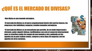 ¿QUÉ ES EL MERCADO DE DIVISAS?
•Una divisa es una moneda extranjera.
•El mercado de divisas es el marco organizacional dentro del cual los bancos, las
empresas y los individuos compran y venden monedas extranjeras.
•El mercado de divisas es un mecanismo que permite, de un modo impersonal y
eficiente, poder adquirir divisas, facilitándose con esto el comercio internacional,
pues se transfiere poder de compra de una moneda a otra, pudiendo así los
agentes de un país realizar ventas, compras y otros tipos de negocios con los
agentes de otras naciones.
 