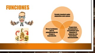 FUNCIONES
Permite transferir poder
adquisitivo entre países
Proporciona
instrumentos y
mecanismos para
financiar el
comercio y las
inversiones
internacionales
Ofrece facilidades
para la
administración de
riesgos y
especulación
 