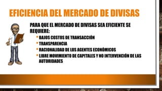 EFICIENCIA DEL MERCADO DE DIVISAS
PARA QUE EL MERCADO DE DIVISAS SEA EFICIENTE SE
REQUIERE:
•BAJOS COSTOS DE TRANSACCIÓN
•TRANSPARENCIA
•RACIONALIDAD DE LOS AGENTES ECONÓMICOS
•LIBRE MOVIMIENTO DE CAPITALES Y NO INTERVENCIÓN DE LAS
AUTORIDADES
 