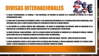 DIVISAS INTERNACIONALES
• EL DÓLAR ESTADOUNIDENSE: LA PRIMERA, Y CON DIFERENCIA, EN VOLUMEN DE NEGOCIO EN EL MERCADO DE DIVISAS ES EL DÓLAR
ESTADOUNIDENSE (USD).
• EL EURO (EUR) ES UNA DIVISA RELATIVAMENTE NUEVA, SE HA CONVERTIDO RÁPIDAMENTE EN LA SEGUNDA DIVISA MÁS COMERCIADA, SÓLO
SUPERADA POR EL USD. EL EURO ES DIVISA OFICIAL DE LA MAYORÍA DE PAÍSES DE LA UNIÓN EUROPEA.
• EL YEN JAPONÉS ES LA DIVISA ASIÁTICA MÁS COMERCIADA Y SU VALOR ES CONSIDERADO POR MUCHOS COMO UN INDICADOR DE LA
FORTALEZA DE LA ECONOMÍA DE JAPÓN, BASADA PRINCIPALMENTE EN LA FABRICACIÓN Y EXPORTACIÓN.
• LA LIBRA ESTERLINA, (LIBRA BRITÁNICA - GBP) ES LA CUARTA DIVISA POR VOLUMEN DE COMERCIO EN EL MERCADO DE DIVISAS. TAMBIÉN
ACTÚA COMO UNA DE LAS PRINCIPALES DIVISAS DE RESERVA A NIVEL INTERNACIONAL.
• EL FRANCO SUIZO ES VISTO MUCHOS, INVERSORES Y ECONOMISTAS COMO UNA DIVISA "NEUTRAL", COMO UN VALOR DE REFUGIO.
• EL DÓLAR CANADIENSE OCUPA EL SEXTO LUGAR ENTRE LAS DIVISAS MÁS OPERADAS, AL DÓLAR CANADIENSE TAMBIÉN SE LE CONOCE COMO
LOONIE. EL DÓLAR CANADIENSE ES LA PRINCIPAL DIVISA DE MATERIAS PRIMAS DEL MUNDO.
 