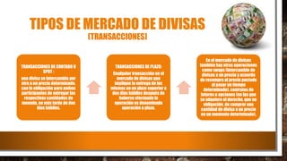 TIPOS DE MERCADO DE DIVISAS
(TRANSACCIONES)
TRANSACCIONES DE CONTADO U
SPOT :
una divisa se intercambia por
otra a un precio determinado,
con la obligación para ambos
participantes de entregar las
respectivas cantidades de
moneda, no más tarde de dos
días hábiles.
TRANSACCIONES DE PLAZO:
Cualquier transacción en el
mercado de divisas que
implique la entrega de las
mismas en un plazo superior a
dos días hábiles después de
haberse efectuado la
operación es denominada
operación a plazo.
En el mercado de divisas
también hay otras operaciones
como swaps (intercambio de
divisas a un precio y acuerdo
de recompra al precio pactado
al pasar un tiempo
determinado), contratos de
futuros u opciones (en las que
se adquiere el derecho, que no
obligación, de comprar una
cantidad de divisa a un precio
en un momento determinado).
 