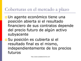 http://www.auladeeconomia.com
Coberturas en el mercado a plazo
 Un agente económico tiene una
posición abierta si el resultado
financiero de sus contratos depende
del precio futuro de algún activo
subyacente
 Su posición es cubierta si el
resultado final es el mismo,
independientemente de los precios
futuros
 