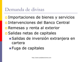 http://www.auladeeconomia.com
Demanda de divisas
 Importaciones de bienes y servicios
 Intervenciones del Banco Central
 Remesas y renta al exterior
 Salidas netas de capitales
 Salidas de inversión extranjera en
cartera
 Fuga de capitales
 