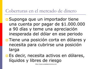 http://www.auladeeconomia.com
Coberturas en el mercado de dinero
 Suponga que un importador tiene
una cuenta por pagar de $1.000.000
a 90 días y teme una apreciación
inesperada del dólar en ese periodo
 Tiene una posición corta en dólares y
necesita para cubrirse una posición
larga
 Es decir, necesita activos en dólares,
líquidos y libres de riesgo
 