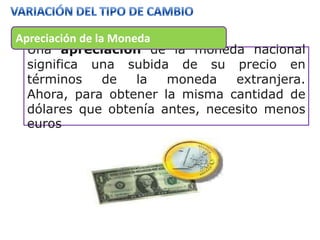 Apreciación de la Moneda
  Una apreciación de la moneda nacional
  significa una subida de su precio en
  términos       de   la moneda  extranjera.
  Ahora, para obtener la misma cantidad de
  dólares que obtenía antes, necesito menos
  euros
 