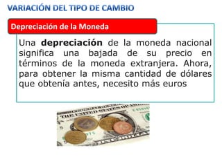 Depreciación de la Moneda
  Una depreciación de la moneda nacional
  significa una bajada de su precio en
  términos de la moneda extranjera. Ahora,
  para obtener la misma cantidad de dólares
  que obtenía antes, necesito más euros
 