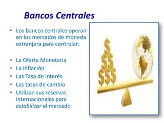 Bancos Centrales
• Los bancos centrales operan
  en los mercados de moneda
  extranjera para controlar:

•   La Oferta Monetaria
•   La Inflación
•   Las Tasa de Interés
•   Las tasas de cambio
•   Utilizan sus reservas
    internacionales para
    estabilizar el mercado
 