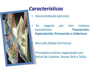 Características
 • Descentralizado (precios)

 • Se negocia por tres motivos
   económicos:               Transacción;
   Especulación; Precaución o Cobertura

 • Mercado Global (24 horas)

 • Principales centros negociación son:
   bolsas de Londres, Nueva York y Tokio.
 