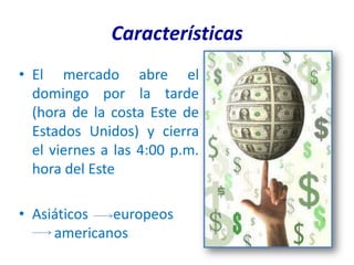 Características
• El mercado abre el
  domingo por la tarde
  (hora de la costa Este de
  Estados Unidos) y cierra
  el viernes a las 4:00 p.m.
  hora del Este

• Asiáticos  europeos
     americanos
 