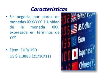 Características
• Se negocia por pares de
  monedas XXX/YYY. 1 Unidad
  de    la  moneda     XXX,
  expresada en términos de
  YYY.

• Ejem: EUR/USD
  US $ 1.3883 (25/10/11)
 