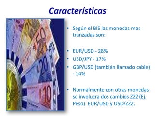 Características
    • Según el BIS las monedas mas
      tranzadas son:

    • EUR/USD - 28%
    • USD/JPY - 17%
    • GBP/USD (también llamado cable)
      - 14%

    • Normalmente con otras monedas
      se involucra dos cambios ZZZ (Ej.
      Peso). EUR/USD y USD/ZZZ.
 