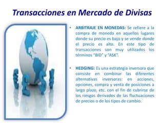 Transacciones en Mercado de Divisas
              • ARBITRAJE EN MONEDAS: Se refiere a la
                compra de moneda en aquellos lugares
                donde su precio es bajo y se vende donde
                el precio es alto. En este tipo de
                transacciones son muy utilizados los
                términos “BID” y “ASK”.

              • HEDGING: Es una estrategia inversora que
                consiste en combinar las diferentes
                alternativas inversoras: en acciones,
                opciones, compra y venta de posiciones a
                largo plazo, etc. con el fin de cubrirse de
                los riesgos derivados de las fluctuaciones
                de precios o de los tipos de cambio.
 