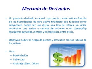 Mercado de Derivados
• Un producto derivado es aquel cuyo precio o valor está en función
  de las fluctuaciones de otro activo financiero que funciona como
  subyacente. Puede ser una divisa, una tasa de interés, un índice
  accionario, una acción o canasta de acciones o un commodity
  (productos agrícolas, metales y energéticos), entre otros.

• Objetivos: Cubrir el riesgo de precios y Descubrir precios futuros de
  los activos.

• Usos:
   – Especulación
   – Cobertura
   – Arbitraje (Ejem. Dólar)
 