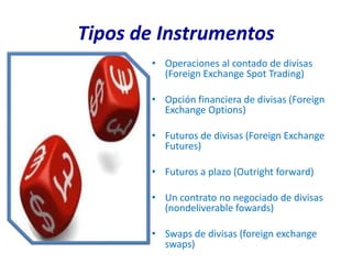 Tipos de Instrumentos
       • Operaciones al contado de divisas
         (Foreign Exchange Spot Trading)

       • Opción financiera de divisas (Foreign
         Exchange Options)

       • Futuros de divisas (Foreign Exchange
         Futures)

       • Futuros a plazo (Outright forward)

       • Un contrato no negociado de divisas
         (nondeliverable fowards)

       • Swaps de divisas (foreign exchange
         swaps)
 