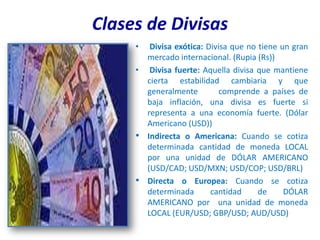 Clases de Divisas
     •  Divisa exótica: Divisa que no tiene un gran
       mercado internacional. (Rupia (Rs))
     • Divisa fuerte: Aquella divisa que mantiene
       cierta estabilidad cambiaria y que
       generalmente         comprende a países de
       baja inflación, una divisa es fuerte si
       representa a una economía fuerte. (Dólar
       Americano (USD))
     • Indirecta o Americana: Cuando se cotiza
       determinada cantidad de moneda LOCAL
       por una unidad de DÓLAR AMERICANO
       (USD/CAD; USD/MXN; USD/COP; USD/BRL)
     • Directa o Europea: Cuando se cotiza
       determinada       cantidad     de     DÓLAR
       AMERICANO por una unidad de moneda
       LOCAL (EUR/USD; GBP/USD; AUD/USD)
 