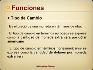 Funciones
+ Tipo de Cambio
•   Es el precio de una moneda en términos de otra.
•El tipo de cambio en términos europeos se expresa
como la cantidad de moneda extranjera por dólar
americano
•El tipo de cambio en términos norteamericanos se
expresa como la cantidad de dólares por moneda
extranjera

                     - Mercado de Divisas-
 