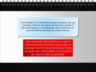 Una transacción internacional típica requiere de dos
            compras distintas. En primer término se compra la
           divisa extranjera, y, en segunda, dicha divisa se usa
                para facilitar la transacción internacional.




                Una moneda doméstica se vuelve
               internacional mientras mayor sea el
              volumen de transacciones que tiene
              un país con otros países, la moneda
                    se vuelve más aceptable.



Page  4
 