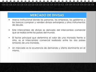 MERCADO DE DIVISAS
              Marco institucional donde las personas, las empresas, los gobiernos y
               los bancos compran y venden divisas extranjeras y otros instrumentos
               de deuda.

              Este intercambio de divisas es derivado del intercambio comercial
               que se realiza entre los países del mundo.

              El factor principal que determina el valor de una moneda frente a
               otra, es el intercambio comercial realizado entre los dos países
               emisores de una moneda.

              Un mercado es la ocurrencia de demanda y oferta dominante en el
               mismo.




Page  5
 