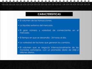 CARACTERISITICAS

            El volumen de las transacciones.

            La liquidez extrema del mercado.

            El gran número y variedad de comerciantes en el
             mercado.

            El tiempo en que se desarrolla - 24 horas al día.

            La variedad de factores que generan los cambios.

            El volumen que se negocia internacionalmente de las
             monedas extranjeras, con un promedio diario de US$1.5
             billones diarios.




Page  6
 
